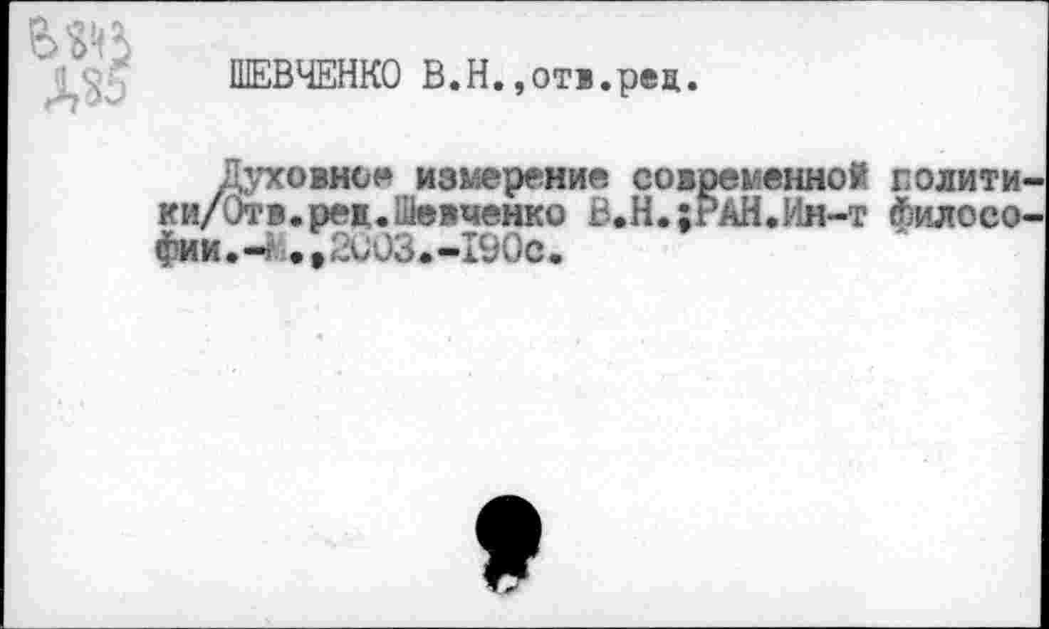 ﻿
ШЕВЧЕНКО В.Н.»отв.рец.
Духовное измерение современной полити ки/Отв.рел.Шевченко В.Н.;РАН.Ин-т философии.-* .,2003.-190с.